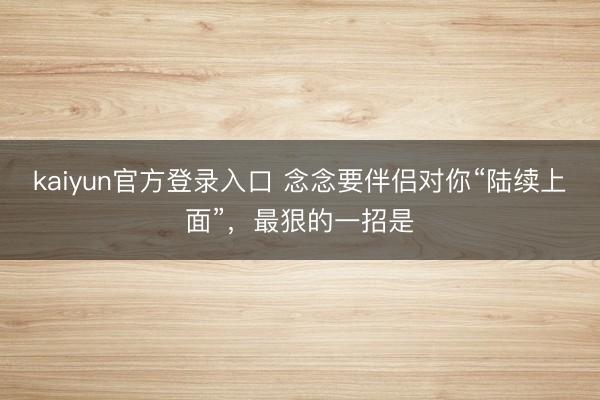 kaiyun官方登录入口 念念要伴侣对你“陆续上面”，最狠的一招是