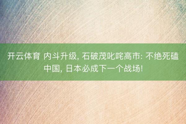 开云体育 内斗升级， 石破茂叱咤高市: 不绝死磕中国， 日本必成下一个战场!