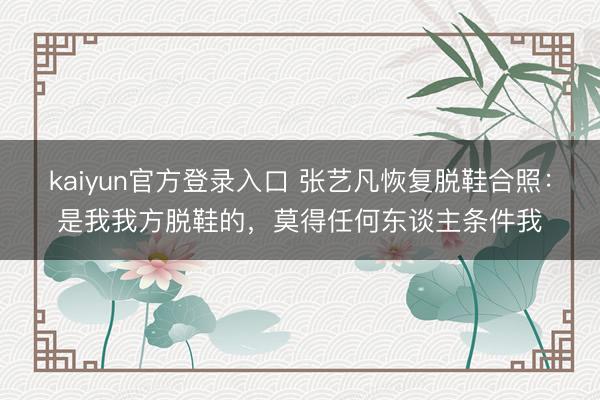 kaiyun官方登录入口 张艺凡恢复脱鞋合照：是我我方脱鞋的，莫得任何东谈主条件我