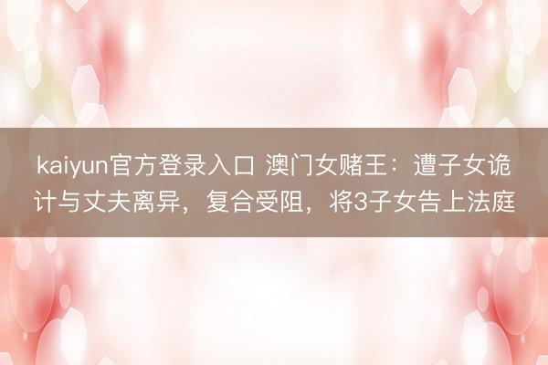 kaiyun官方登录入口 澳门女赌王：遭子女诡计与丈夫离异，复合受阻，将3子女告上法庭