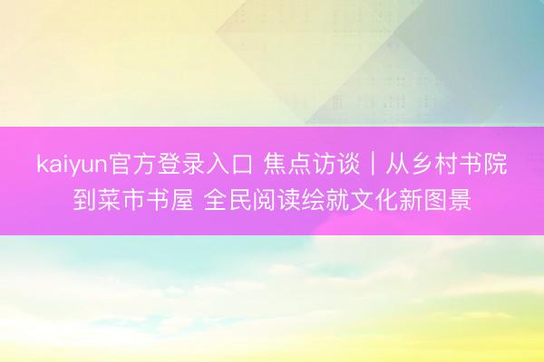 kaiyun官方登录入口 焦点访谈｜从乡村书院到菜市书屋 全民阅读绘就文化新图景