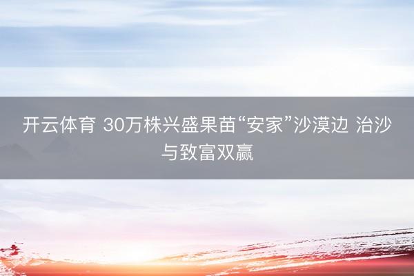 开云体育 30万株兴盛果苗“安家”沙漠边 治沙与致富双赢