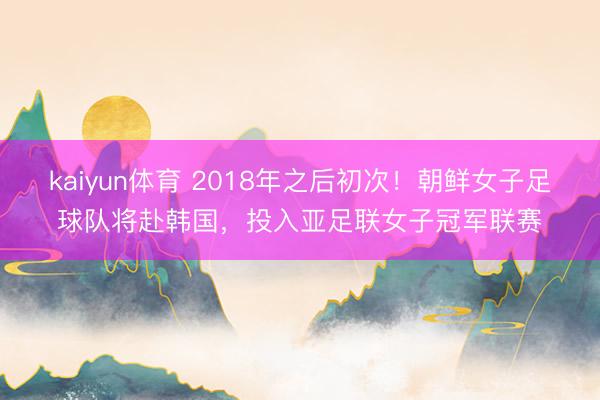 kaiyun体育 2018年之后初次！朝鲜女子足球队将赴韩国，投入亚足联女子冠军联赛
