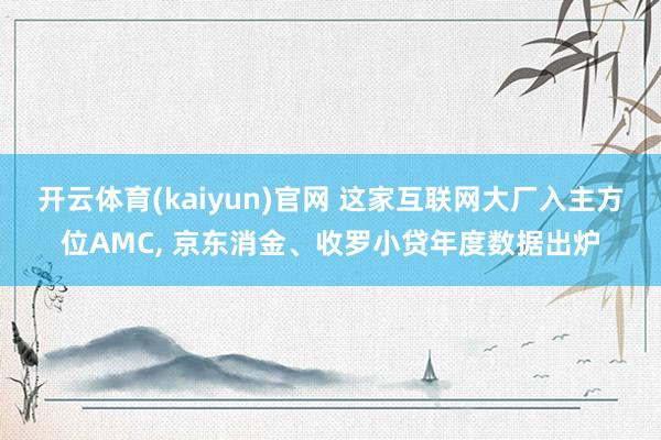 开云体育(kaiyun)官网 这家互联网大厂入主方位AMC， 京东消金、收罗小贷年度数据出炉