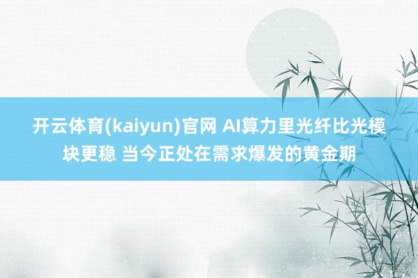 开云体育(kaiyun)官网 AI算力里光纤比光模块更稳 当今正处在需求爆发的黄金期