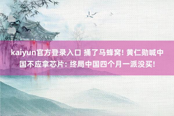 kaiyun官方登录入口 捅了马蜂窝! 黄仁勋喊中国不应拿芯片: 终局中国四个月一派没买!