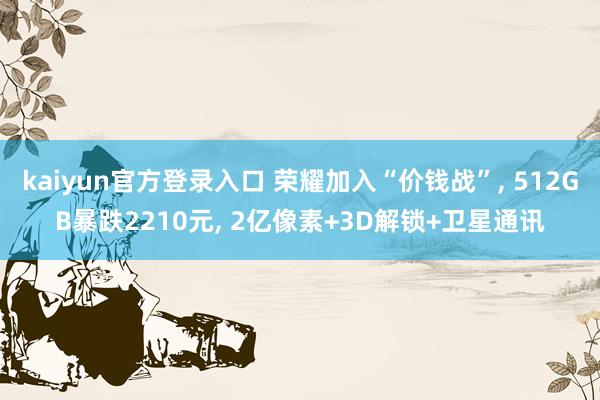 kaiyun官方登录入口 荣耀加入“价钱战”， 512GB暴跌2210元， 2亿像素+3D解锁+卫星通讯