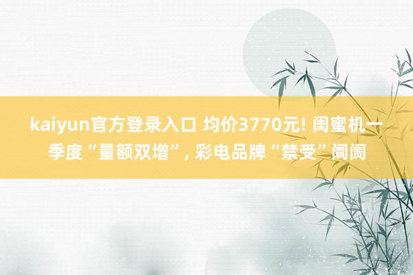 kaiyun官方登录入口 均价3770元! 闺蜜机一季度“量额双增”， 彩电品牌“禁受”阛阓