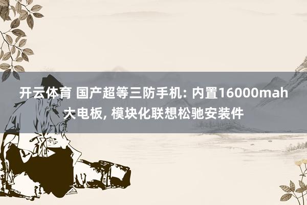 开云体育 国产超等三防手机: 内置16000mah大电板， 模块化联想松驰安装件