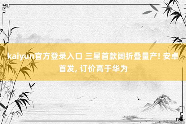kaiyun官方登录入口 三星首款阔折叠量产! 安卓首发， 订价高于华为