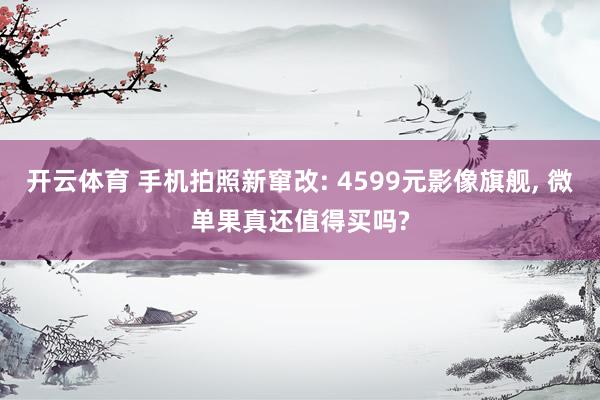 开云体育 手机拍照新窜改: 4599元影像旗舰， 微单果真还值得买吗?
