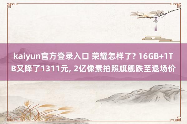 kaiyun官方登录入口 荣耀怎样了? 16GB+1TB又降了1311元， 2亿像素拍照旗舰跌至退场价