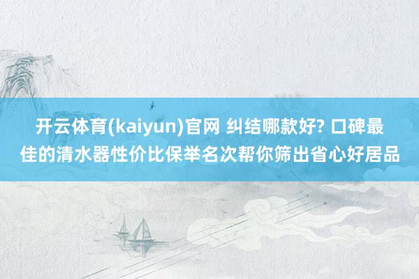 开云体育(kaiyun)官网 纠结哪款好? 口碑最佳的清水器性价比保举名次帮你筛出省心好居品