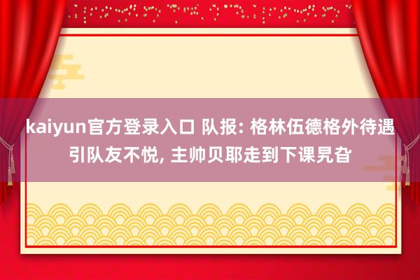 kaiyun官方登录入口 队报: 格林伍德格外待遇引队友不悦， 主帅贝耶走到下课旯旮