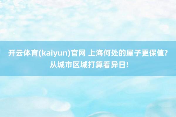 开云体育(kaiyun)官网 上海何处的屋子更保值? 从城市区域打算看异日!