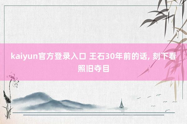 kaiyun官方登录入口 王石30年前的话， 刻下看照旧夺目