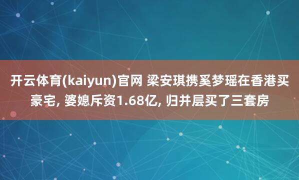 开云体育(kaiyun)官网 梁安琪携奚梦瑶在香港买豪宅, 婆媳斥资1.68亿, 归并层买了三套房