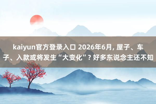 kaiyun官方登录入口 2026年6月， 屋子、车子、入款或将发生“大变化”? 好多东说念主还不知