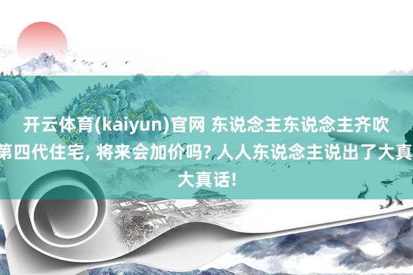 开云体育(kaiyun)官网 东说念主东说念主齐吹的第四代住宅， 将来会加价吗? 人人东说念主说出了大真话!