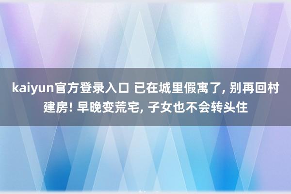 kaiyun官方登录入口 已在城里假寓了， 别再回村建房! 早晚变荒宅， 子女也不会转头住