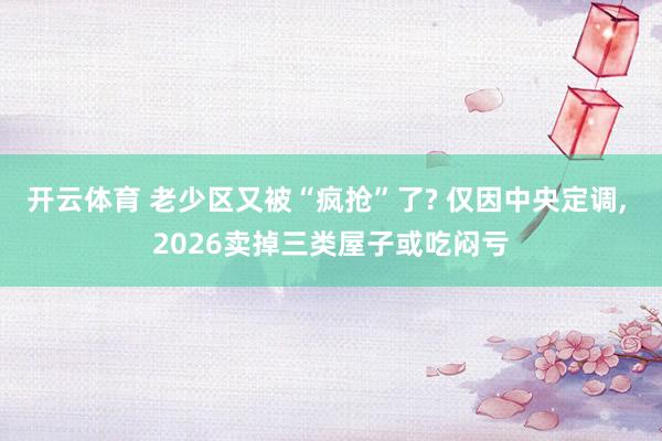 开云体育 老少区又被“疯抢”了? 仅因中央定调, 2026卖掉三类屋子或吃闷亏
