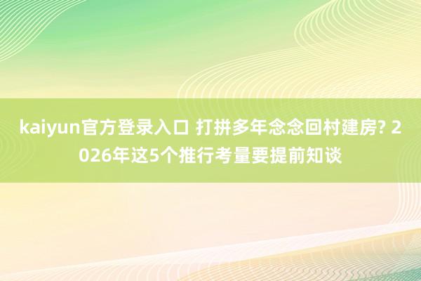 kaiyun官方登录入口 打拼多年念念回村建房? 2026年这5个推行考量要提前知谈