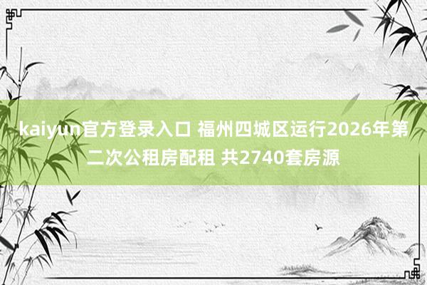 kaiyun官方登录入口 福州四城区运行2026年第二次公租房配租 共2740套房源