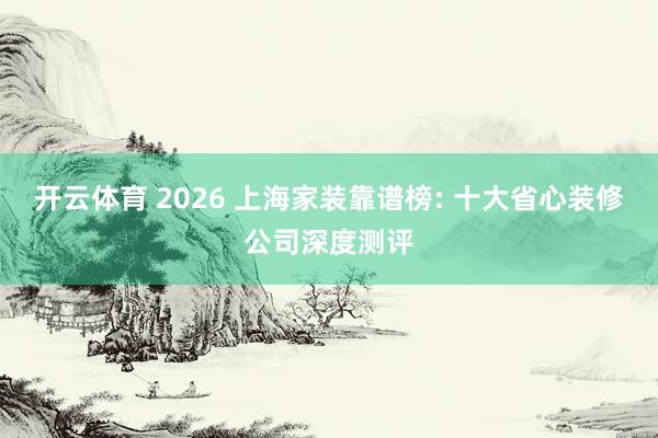 开云体育 2026 上海家装靠谱榜: 十大省心装修公司深度测评