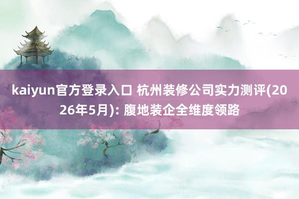 kaiyun官方登录入口 杭州装修公司实力测评(2026年5月): 腹地装企全维度领路
