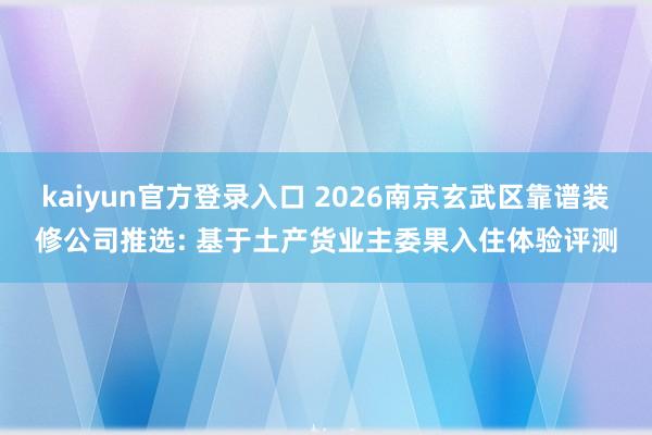 kaiyun官方登录入口 2026南京玄武区靠谱装修公司推选: 基于土产货业主委果入住体验评测
