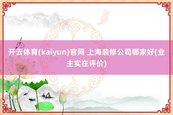 开云体育(kaiyun)官网 上海装修公司哪家好(业主实在评价)