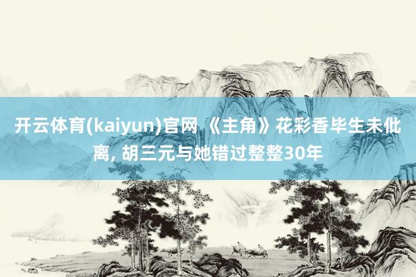 开云体育(kaiyun)官网 《主角》花彩香毕生未仳离， 胡三元与她错过整整30年