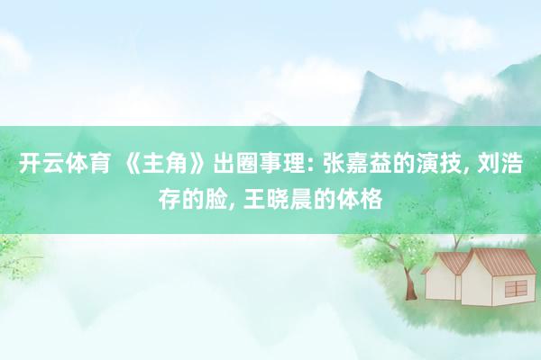 开云体育 《主角》出圈事理: 张嘉益的演技, 刘浩存的脸, 王晓晨的体格