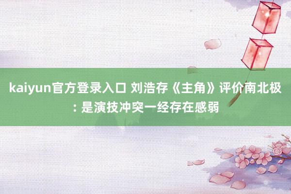 kaiyun官方登录入口 刘浩存《主角》评价南北极: 是演技冲突一经存在感弱