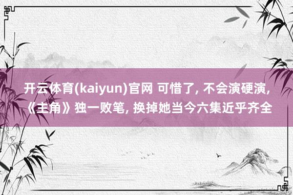 开云体育(kaiyun)官网 可惜了， 不会演硬演， 《主角》独一败笔， 换掉她当今六集近乎齐全