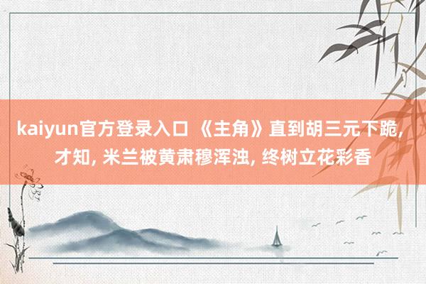 kaiyun官方登录入口 《主角》直到胡三元下跪, 才知, 米兰被黄肃穆浑浊, 终树立花彩香