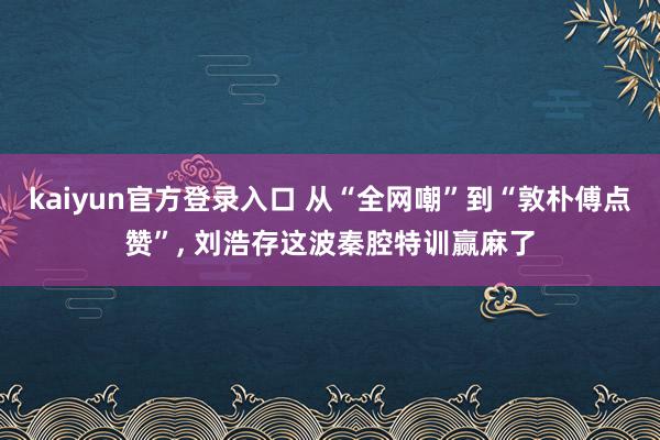 kaiyun官方登录入口 从“全网嘲”到“敦朴傅点赞”， 刘浩存这波秦腔特训赢麻了