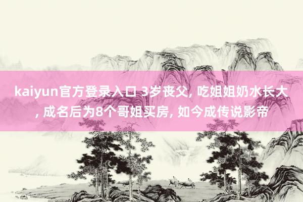 kaiyun官方登录入口 3岁丧父， 吃姐姐奶水长大， 成名后为8个哥姐买房， 如今成传说影帝