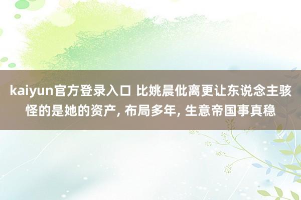 kaiyun官方登录入口 比姚晨仳离更让东说念主骇怪的是她的资产， 布局多年， 生意帝国事真稳