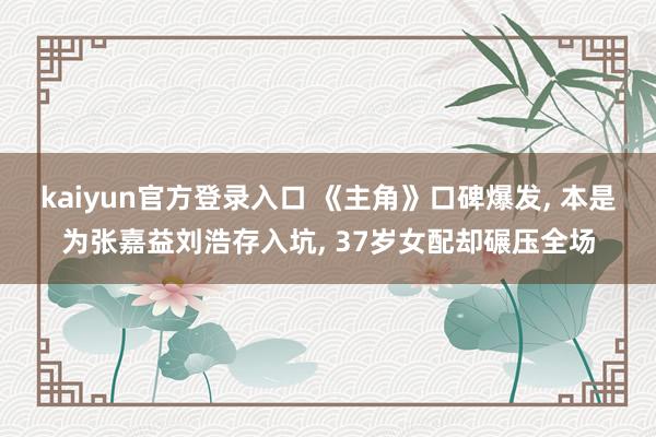 kaiyun官方登录入口 《主角》口碑爆发， 本是为张嘉益刘浩存入坑， 37岁女配却碾压全场