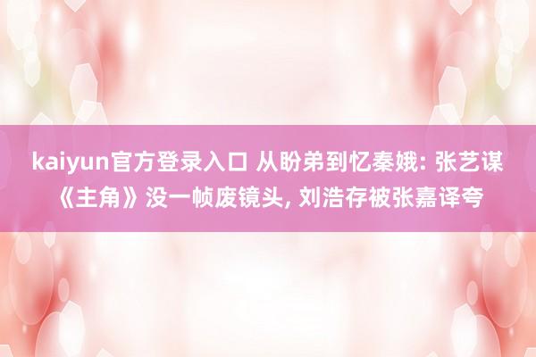 kaiyun官方登录入口 从盼弟到忆秦娥: 张艺谋《主角》没一帧废镜头， 刘浩存被张嘉译夸