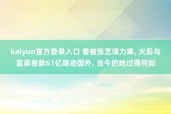 kaiyun官方登录入口 曾被张艺谋力捧， 火后与富豪卷款61亿隐迹国外， 当今的她过得何如