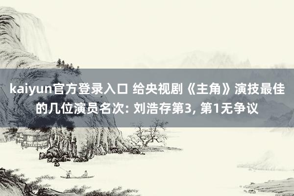 kaiyun官方登录入口 给央视剧《主角》演技最佳的几位演员名次: 刘浩存第3， 第1无争议