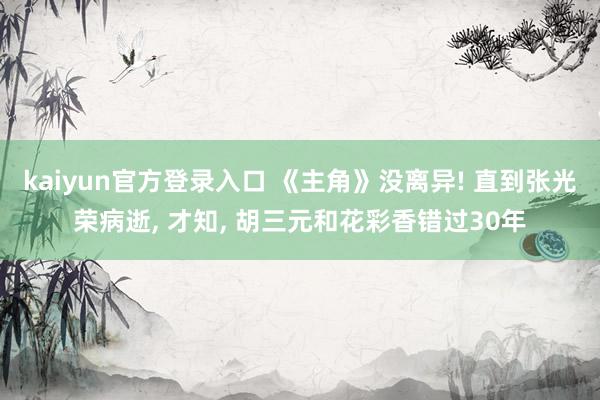 kaiyun官方登录入口 《主角》没离异! 直到张光荣病逝, 才知, 胡三元和花彩香错过30年