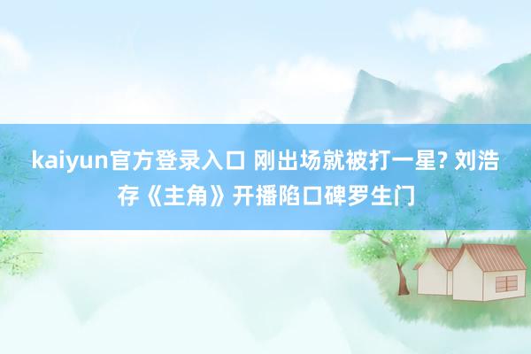 kaiyun官方登录入口 刚出场就被打一星? 刘浩存《主角》开播陷口碑罗生门