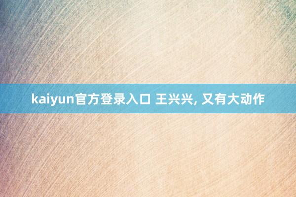 kaiyun官方登录入口 王兴兴， 又有大动作