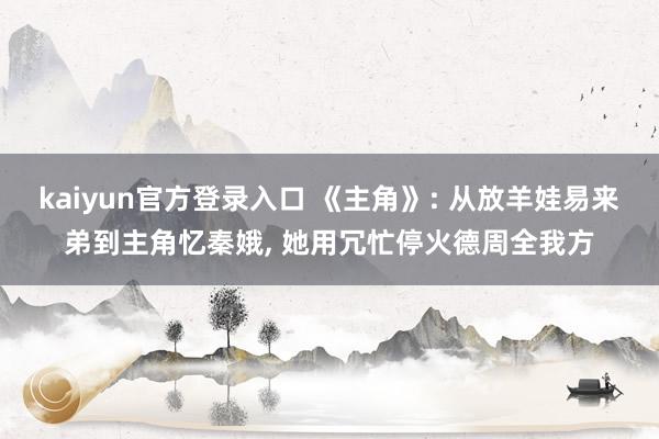 kaiyun官方登录入口 《主角》: 从放羊娃易来弟到主角忆秦娥, 她用冗忙停火德周全我方