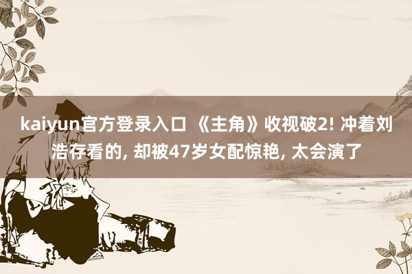kaiyun官方登录入口 《主角》收视破2! 冲着刘浩存看的， 却被47岁女配惊艳， 太会演了