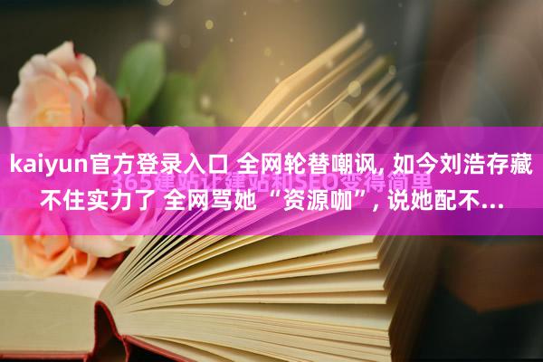 kaiyun官方登录入口 全网轮替嘲讽， 如今刘浩存藏不住实力了 全网骂她 “资源咖”， 说她配不...