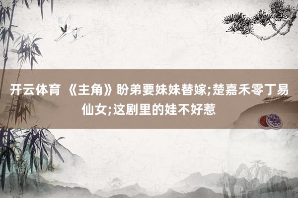 开云体育 《主角》盼弟要妹妹替嫁;楚嘉禾零丁易仙女;这剧里的娃不好惹